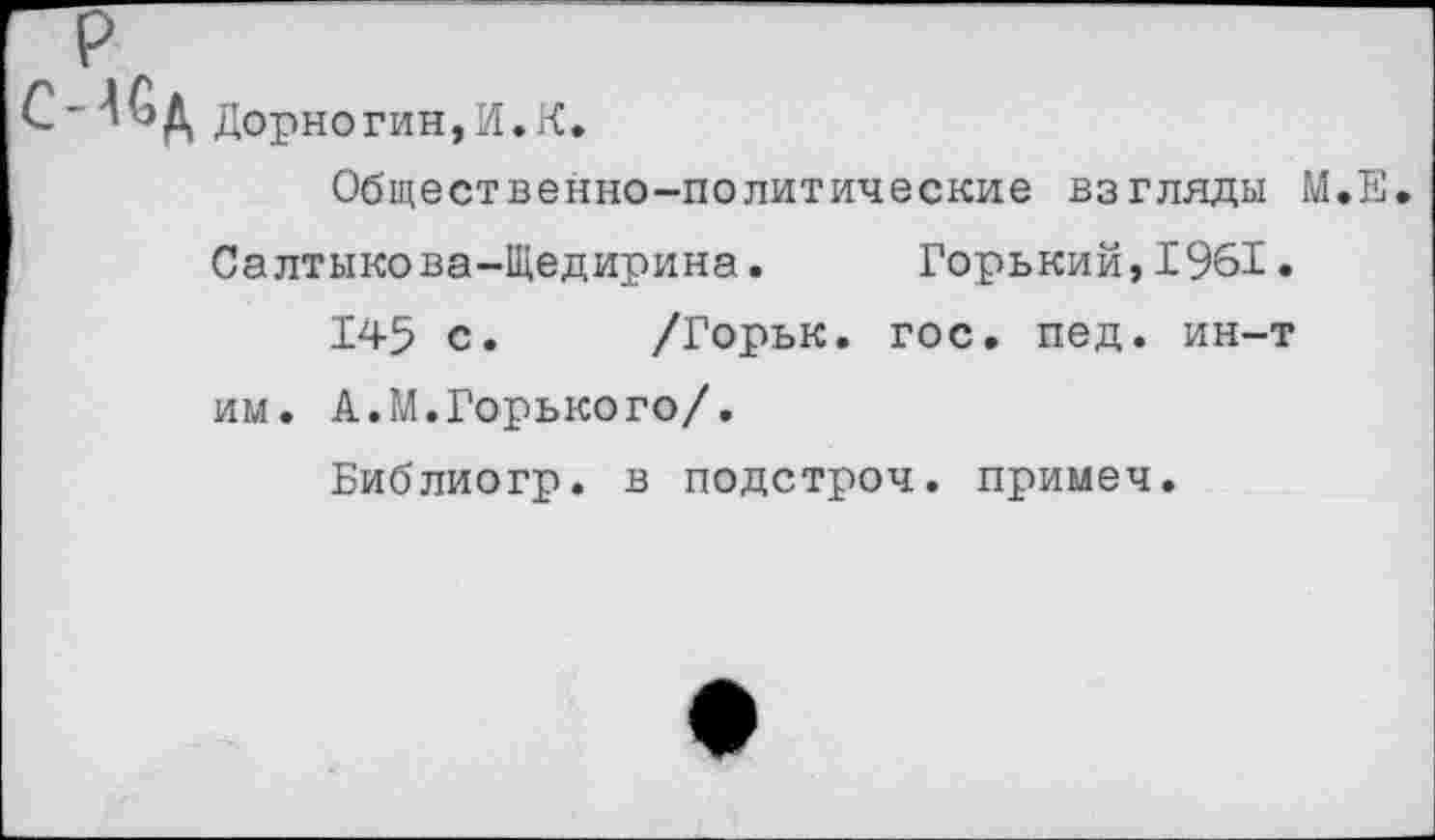 ﻿Дорногин,И.К.
Общественно-политические взгляды М.Е Салтыкова-Щедирина. Горький,1961.
145 с. /Горьк. гос. пед. ин-т им. А.М.Горького/.
Библиогр. в подстроч. примеч.